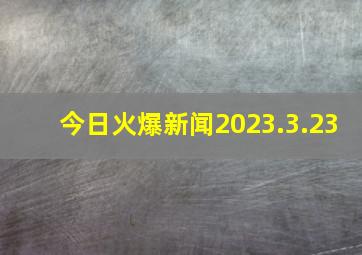 今日火爆新闻2023.3.23