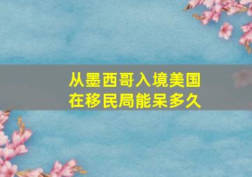 从墨西哥入境美国在移民局能呆多久