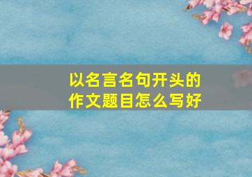 以名言名句开头的作文题目怎么写好