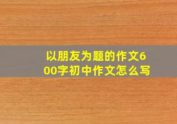 以朋友为题的作文600字初中作文怎么写