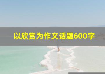 以欣赏为作文话题600字