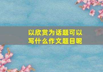 以欣赏为话题可以写什么作文题目呢