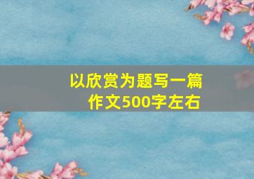 以欣赏为题写一篇作文500字左右