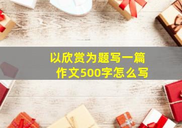 以欣赏为题写一篇作文500字怎么写