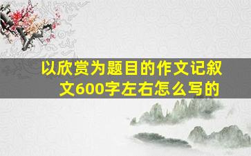 以欣赏为题目的作文记叙文600字左右怎么写的