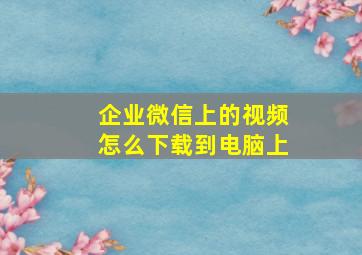 企业微信上的视频怎么下载到电脑上