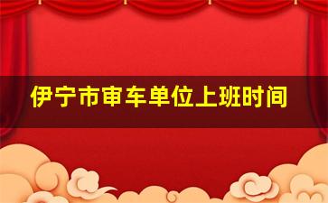 伊宁市审车单位上班时间