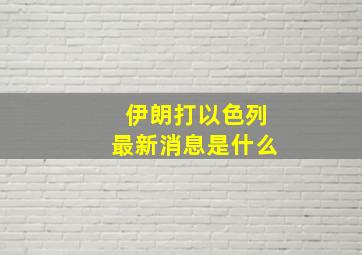 伊朗打以色列最新消息是什么