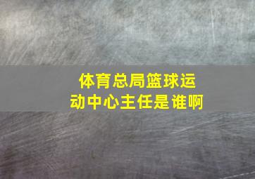 体育总局篮球运动中心主任是谁啊