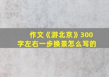 作文《游北京》300字左右一步换景怎么写的