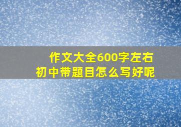 作文大全600字左右初中带题目怎么写好呢