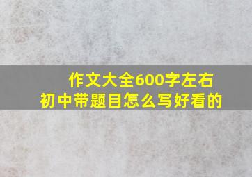 作文大全600字左右初中带题目怎么写好看的