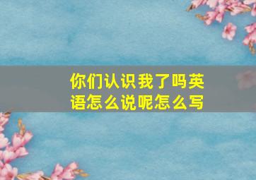 你们认识我了吗英语怎么说呢怎么写