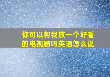 你可以帮我放一个好看的电视剧吗英语怎么说