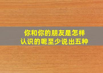 你和你的朋友是怎样认识的呢至少说出五种