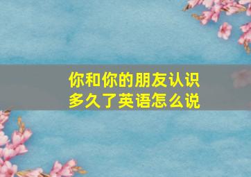 你和你的朋友认识多久了英语怎么说