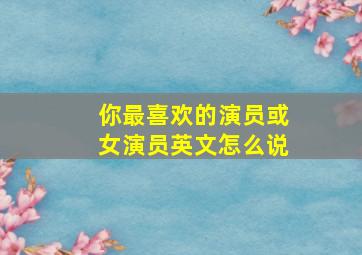 你最喜欢的演员或女演员英文怎么说