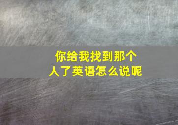 你给我找到那个人了英语怎么说呢