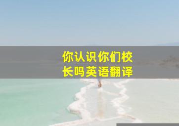 你认识你们校长吗英语翻译