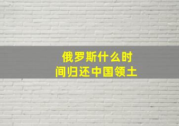 俄罗斯什么时间归还中国领土