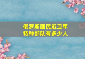 俄罗斯国民近卫军特种部队有多少人