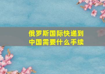 俄罗斯国际快递到中国需要什么手续