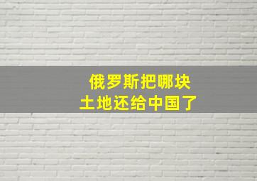 俄罗斯把哪块土地还给中国了