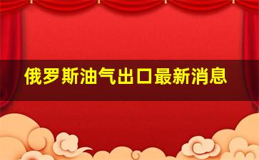 俄罗斯油气出口最新消息