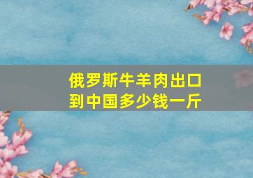 俄罗斯牛羊肉出口到中国多少钱一斤