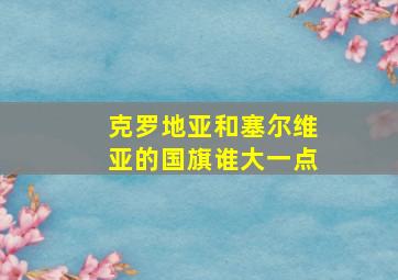 克罗地亚和塞尔维亚的国旗谁大一点