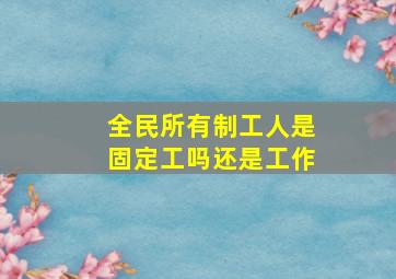 全民所有制工人是固定工吗还是工作