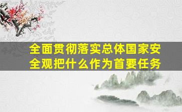 全面贯彻落实总体国家安全观把什么作为首要任务