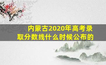 内蒙古2020年高考录取分数线什么时候公布的