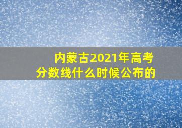 内蒙古2021年高考分数线什么时候公布的