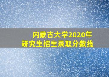 内蒙古大学2020年研究生招生录取分数线