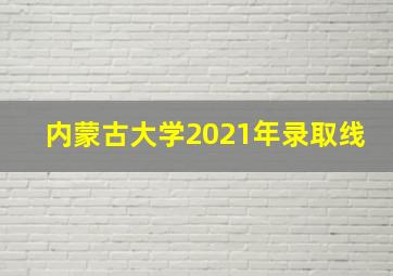 内蒙古大学2021年录取线