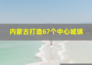 内蒙古打造67个中心城镇