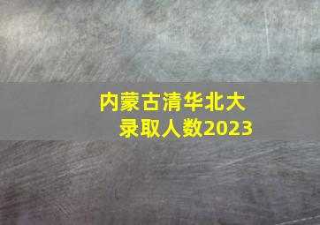 内蒙古清华北大录取人数2023