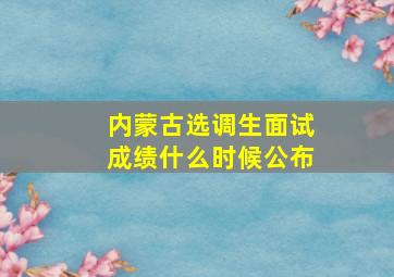 内蒙古选调生面试成绩什么时候公布