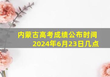 内蒙古高考成绩公布时间2024年6月23日几点