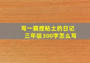 写一篇捏粘土的日记三年级300字怎么写