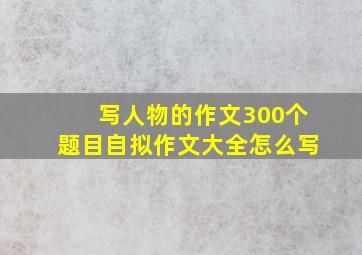 写人物的作文300个题目自拟作文大全怎么写