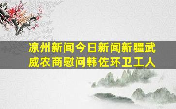 凉州新闻今日新闻新疆武威农商慰问韩佐环卫工人