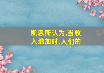 凯恩斯认为,当收入增加时,人们的