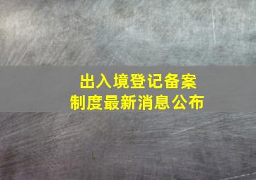 出入境登记备案制度最新消息公布