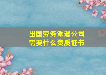 出国劳务派遣公司需要什么资质证书