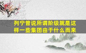 列宁曾说所谓阶级就是这样一些集团由于什么而来