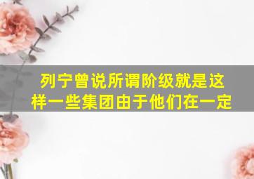 列宁曾说所谓阶级就是这样一些集团由于他们在一定