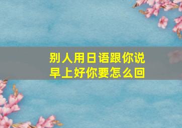 别人用日语跟你说早上好你要怎么回