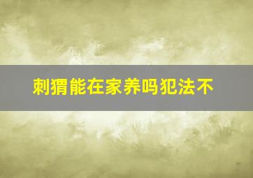 刺猬能在家养吗犯法不